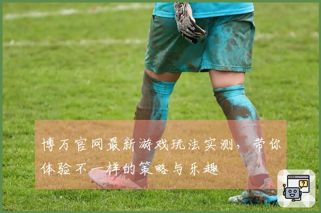 博万官网最新游戏玩法实测，带你体验不一样的策略与乐趣