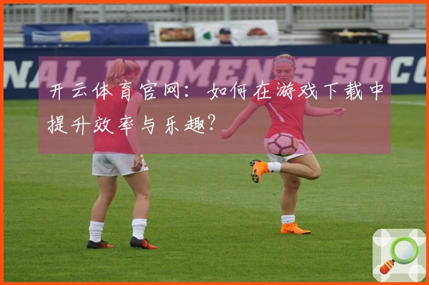开云体育官网：如何在游戏下载中提升效率与乐趣？