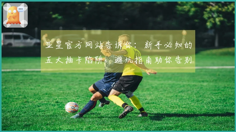 亚星官方网站告诉你：新手必知的五大抽卡陷阱，避坑指南助你告别“非酋”体验