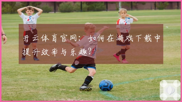 开云体育官网：如何在游戏下载中提升效率与乐趣？