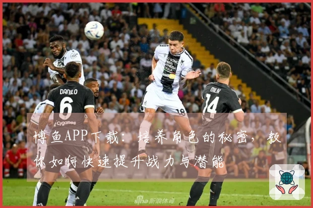 博鱼APP下载：培养角色的秘密，教你如何快速提升战力与潜能