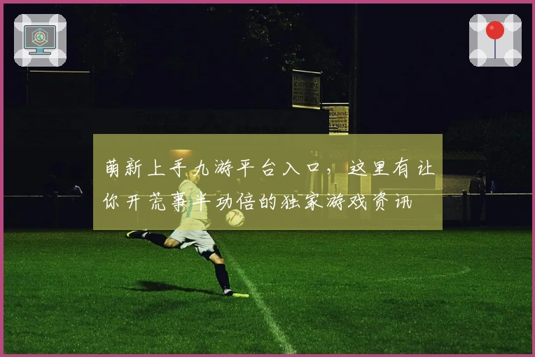 萌新上手九游平台入口，这里有让你开荒事半功倍的独家游戏资讯