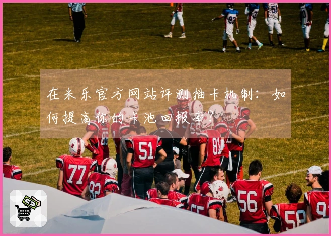 在米乐官方网站评测抽卡机制：如何提高你的卡池回报率？