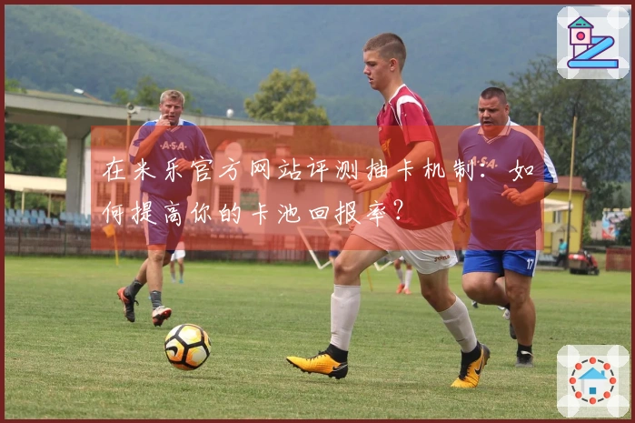 在米乐官方网站评测抽卡机制：如何提高你的卡池回报率？